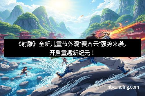 《射雕》全新儿童节外观“赛齐云”强势来袭，开启童趣新纪元！