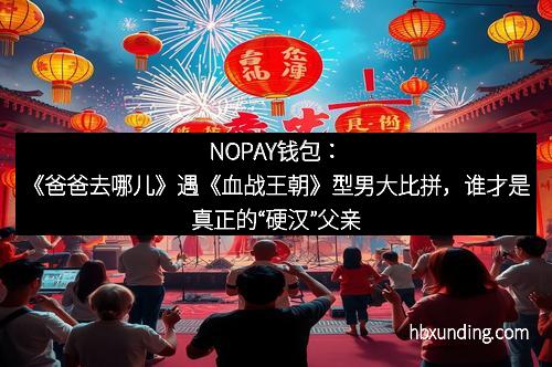 NOPAY钱包：《爸爸去哪儿》遇《血战王朝》型男大比拼，谁才是真正的“硬汉”父亲？